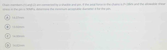 Chain members (1) and (2) are connected by a shackle and pin. If the axial force in the chains is P=28kN and the allowable shear
stress in the pin is 90MPa, determine the minimum acceptable diameter d for the pin.
A 14.07mm
B 13.02mm
C 14.00mm
D 14.82mm