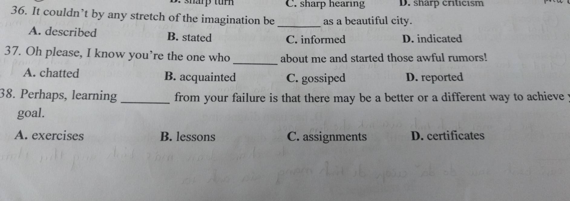 B. sharp tur C. sharp hearing D. sharp criticısm
36. It couldn’t by any stretch of the imagination be_
as a beautiful city.
A. described B. stated
C. informed D. indicated
37. Oh please, I know you’re the one who
_about me and started those awful rumors!
A. chatted B. acquainted D. reported
C. gossiped
38. Perhaps, learning _from your failure is that there may be a better or a different way to achieve y
goal.
A. exercises B. lessons C. assignments D. certificates