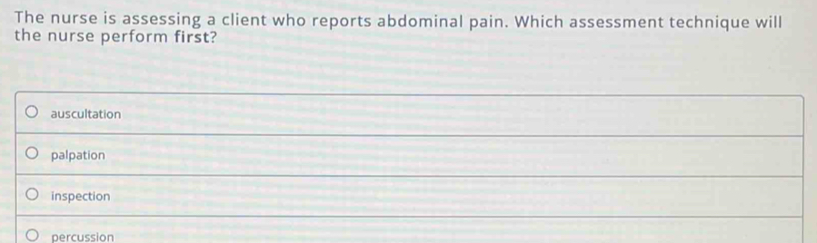 The nurse is assessing a client who reports abdominal pain. Which assessment technique will
the nurse perform first?
auscultation
palpation
inspection
percussion