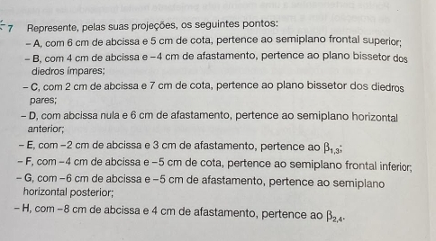 Represente, pelas suas projeções, os seguintes pontos:
- A, com 6 cm de abcissa e 5 cm de cota, pertence ao semiplano frontal superior:
- B, com 4 cm de abcissa e −4 cm de afastamento, pertence ao plano bissetor dos
diedros ímpares;
- C, com 2 cm de abcissa e 7 cm de cota, pertence ao plano bissetor dos diedros
pares;
- D, com abcissa nula e 6 cm de afastamento, pertence ao semiplano horizontal
anterior;
- E, com −2 cm de abcissa e 3 cm de afastamento, pertence ao beta _1,3; 
- F, com −4 cm de abcissa e −5 cm de cota, pertence ao semiplano frontal inferior;
- G, com −6 cm de abcissa e −5 cm de afastamento, pertence ao semiplano
horizontal posterior;
- H, com −8 cm de abcissa e 4 cm de afastamento, pertence ao beta _2,4.