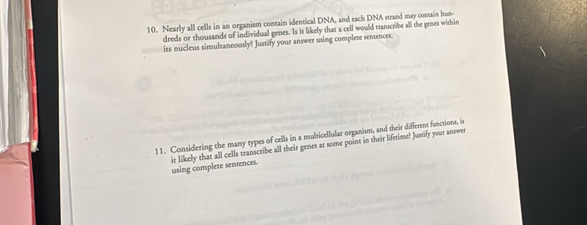 Nearly all cells in an organism contain identical DNA, and each DNA strand may contain hun- 
dreds or thousands of individual genes. Is it likely that a cell would transcribe all the genes within 
its nucleus simultaneously? Justify your answer using complete sentences. 
11. Considering the many types of cells in a multicellular organism, and their different functions, is 
it likely that all cells transcribe all their genes at some point in their lifetime? Justify your answer 
using complete sentences.