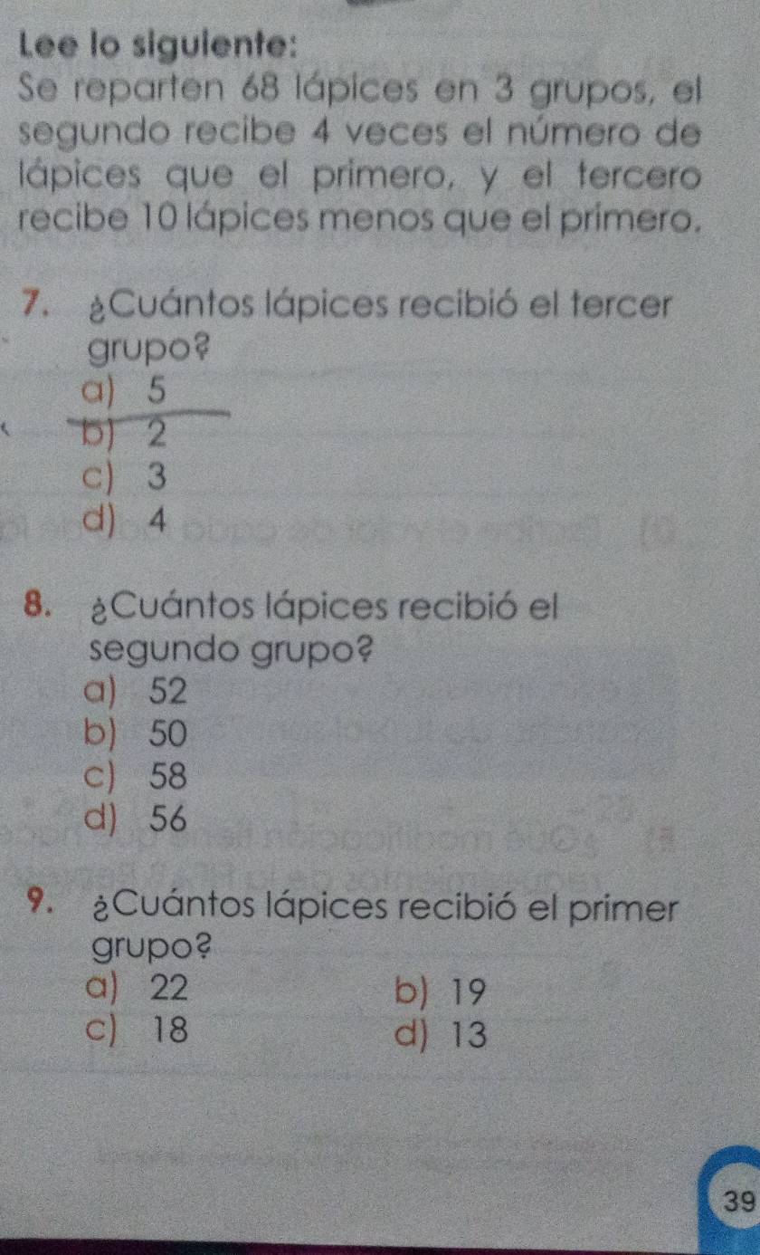 Lee lo siguiente:
Se reparten 68 lápices en 3 grupos, el
segundo recibe 4 veces el número de
lápices que el primero, y el tercero
recibe 10 lápices menos que el primero.
7. Cuántos lápices recibió el tercer
grupo?
a) 5
5) 2
c) 3
d) 4
8. Cuántos lápices recibió el
segundo grupo?
a) 52
b 50
c 58
d) 56
9. ¿Cuántos lápices recibió el primer
grupo?
a) 22 b) 19
c) 18 d) 13
39