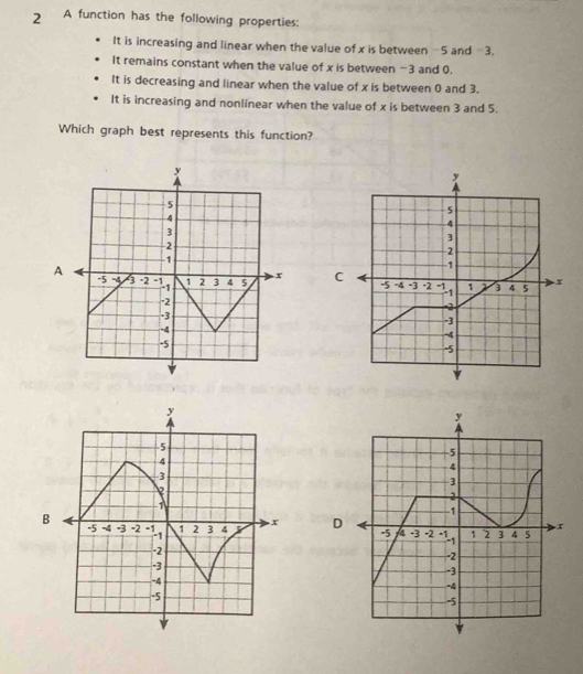 A function has the following properties:
It is increasing and linear when the value of x is between -5 and −3.
It remains constant when the value of x is between −3 and 0.
It is decreasing and linear when the value of x is between 0 and 3.
It is increasing and nonlinear when the value of x is between 3 and 5.
Which graph best represents this function?
C
B
D