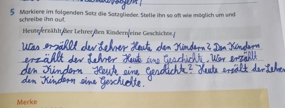 Markiere im folgenden Satz die Satzglieder. Stelle ihn so oft wie möglich um und 
schreibe ihn auf, 
Heute/erzählt der Lehrer den Kindern eine Geschichte./ 
_ 
_ 
_ 
_ 
Merke