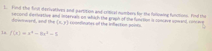 Find the first derivatives and partition and critical numbers for the following functions. Find the 
second derivative and intervals on which the graph of the function is concave upward, concave 
downward, and the (x,y) coordinates of the inflection points. 
1a. f(x)=x^4-8x^2-5