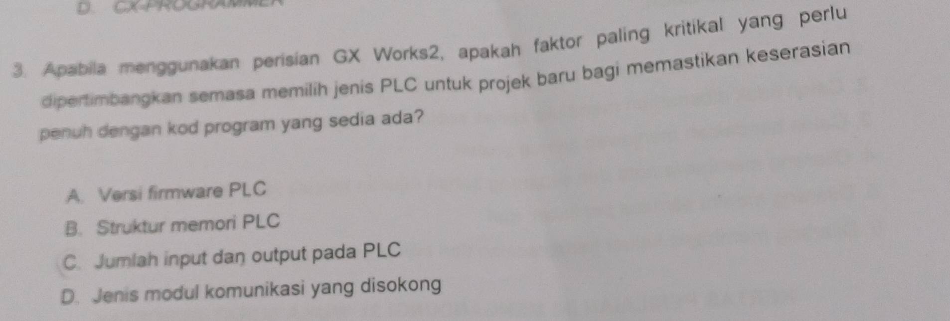 CX PROONA
3. Apabila menggunakan perisian GX Works2, apakah faktor paling kritikal yang perlu
dipertimbangkan semasa memilih jenis PLC untuk projek baru bagi memastikan keserasian
penuh dengan kod program yang sedia ada?
A. Versi firmware PLC
B. Struktur memori PLC
C. Jumlah input dan output pada PLC
D. Jenis modul komunikasi yang disokong