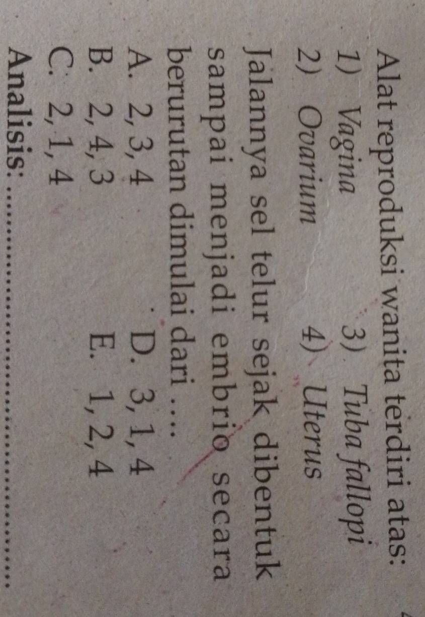 Alat reproduksi wanita terdiri atas:
1) Vagina 3)Tuba fallopi
2 Ovarium 4) Uterus
Jalannya sel telur sejak dibentuk
sampai menjadi embrio secara
berurutan dimulai dari ….
A. 2, 3, 4 D. 3, 1, 4
B. 2, 4, 3 E. 1, 2, 4
C. 2, 1, 4
Analisis:_