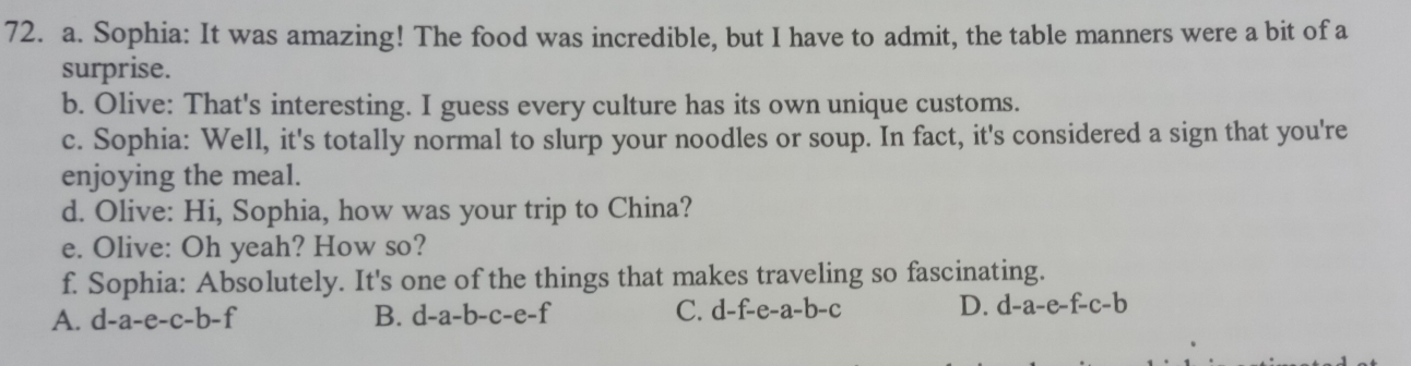 Sophia: It was amazing! The food was incredible, but I have to admit, the table manners were a bit of a
surprise.
b. Olive: That's interesting. I guess every culture has its own unique customs.
c. Sophia: Well, it's totally normal to slurp your noodles or soup. In fact, it's considered a sign that you're
enjoying the meal.
d. Olive: Hi, Sophia, how was your trip to China?
e. Olive: Oh yeah? How so?
f. Sophia: Absolutely. It's one of the things that makes traveling so fascinating.
A. d-a-e-c-b-f B. d-a-b-c-e-f
C. d-f-e-a-b-c D. d-a-e-f-c-b