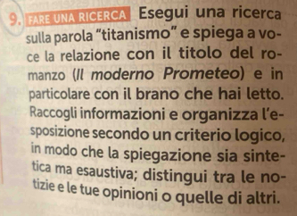 FARE UNA RICERCA Esegui una ricerca 
sulla parola “titanismo” e spiega a vo- 
ce la relazione con il titolo del ro- 
manzo (Il moderno Prometeo) e in 
particolare con il brano che hai letto. 
Raccogli informazioni e organizza l’e- 
sposizione secondo un criterio logico, 
in modo che la spiegazione sia sinte- 
tica ma esaustiva; distingui tra le no- 
tizie e le tue opinioni o quelle di altri.