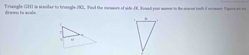 Triangle GHI is similar to triangle JKL. Find the measure of side JK. Round your answer to the nearest tenth if necessary. Figares are aet 
drawn to scale