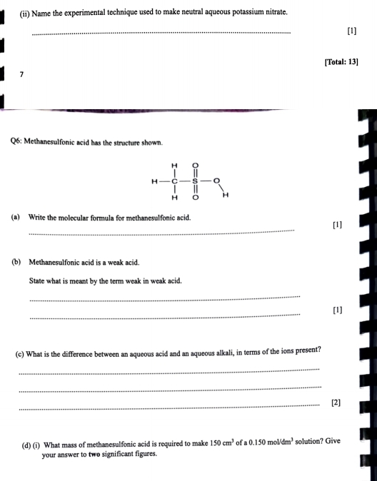 (ii) Name the experimental technique used to make neutral aqueous potassium nitrate. 
_ 
[1] 
[Total: 13] 
7 
Q6: Methanesulfonic acid has the structure shown.
H
H
H H
(a) Write the molecular formula for methanesulfonic acid. 
_ 
[1] 
(b) Methanesulfonic acid is a weak acid. 
State what is meant by the term weak in weak acid. 
_ 
_ 
[1] 
(c) What is the difference between an aqueous acid and an aqueous alkali, in terms of the ions present? 
_ 
_ 
_[2] 
(d) (i) What mass of methanesulfonic acid is required to make 150cm^3 of a 0.150mol/dm^3 solution? Give 
your answer to two significant figures.