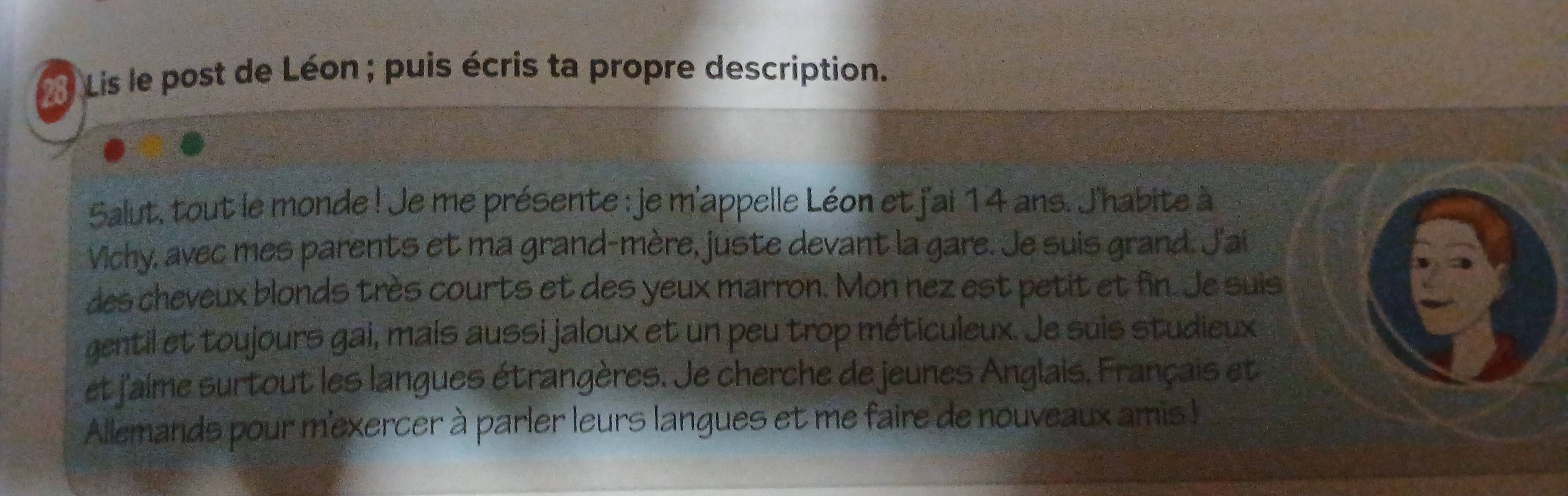 Lis le post de Léon ; puis écris ta propre description. 
Salut, tout le monde ! Je me présente : je m'appelle Léon et j'ai 14 ans. J'habite à 
Vichy, avec mes parents et ma grand-mère, juste devant la gare. Je suis grand. J'ai 
des cheveux blonds très courts et des yeux marron. Mon nez est petit et fin. Je suis 
gentil et toujours gai, maís aussi jaloux et un peu trop méticuleux. Je suis studieux 
et j'aime surtout les langues étrangères. Je cherche de jeunes Anglais. Français et 
Allemands pour m'exercer à parler leurs langues et me faire de nouveaux amis !