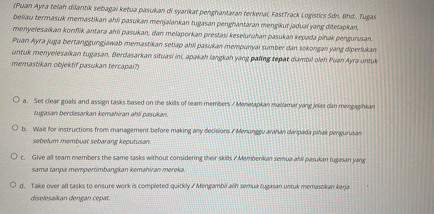 (Puan Ayra telah dilantik sebagai ketua pasukan di syarikat penghantaran terkenal, FastTrack Logistics Sdn. Bhd.. Tugas
beliau termasuk memastikan ahli pasukan menjalankan tugasan penghantaran mengikut jadual yang ditetapkan,
menyelesaikan konflik antara ahli pasukan, dan melaporkan prestasi keseluruhan pasukan kepada pihak pengurusan.
Puan Ayra juga bertanggungjawab memastikan setiap ahli pasukan mempunyai sumber dan sokongan yang diperlukan
untuk menyelesaikan tugasan. Berdasarkan situasi ini, apakah langkah yang paling tepat diambil oleh Puan Ayra untuk
memastikan objektif pasukan tercapai?)
a. Set clear goals and assign tasks based on the skills of team members / Menetapkan matlamat yang jelas dan mengagihkan
tugasan berdasarkan kemahiran ahli pasukan.
b. Wait for instructions from management before making any decisions / Menunggu arahan daripada pihak pengurusan
sebelum membuat sebarang keputusan.
c. Give all team members the same tasks without considering their skills / Memberikan semua ahli pasukan tugasan yang
sama tanpa mempertimbangkan kemahiran mereka.
d. Take over all tasks to ensure work is completed quickly / Mengambil alih semua tugasan untuk memastikan kerja
diselesaikan dengan cepat.