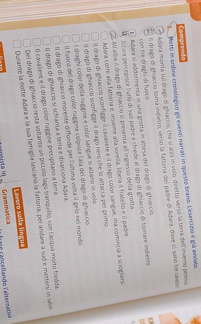 Comprendo 
1. Metti in ordine cronologico gli eventi narrati in questo brano. Lesercizio è già avviato. 
Adara monta sul drago di ghiaccio, che si alza in volo, diretto verso la terra dell’inverno perenne 
Il drago di ghiaccio torna indietro, verso la fattoria del padre di Adara, dove ci sono tre cavalier 
con tre draghi di fuoco. 
(1 
1 Adara si addormenta in una grotta in attesa del drago di ghiaccio. 
Adara percepisce l’urlo di suo padre e chiede al drago di ghiaccio di tornare indietro. 
J.F 
Allalba il drago di ghiaccio si presenta all’ingresso della grotta. 
S 
Adara corre alla fattoria e, insieme alla sorella, libera il fratello e il padre. 
Il drago di ghiaccio sconfigge il cavaliere e il drago color sangue, ma comincia a sciogliersi. 
Il drago di ghiaccio sconfigge il drago nero che lo attacca per primo. 
I draghi color della ruggine e color sangue si alzano in volo. 
Il fuoco del drago color ruggine colpisce l’ala del drago di ghiaccio. 
Il drago di ghiaccio morente diffonde per l’ultima volta il gelo nel mondo. 
Il drago di ghiaccio si schianta a terra e disarciona Adara. 
Il cavaliere e il drago color ruggine precipitano a terra. 
Del drago di ghiaccio resta soltanto un piccolo lago tranquillo, con l’acqua molto fredda. 
Durante la notte Adara e la sua famiglia lasciano la fattoria, per andare a sud e mettersi in salvo 
Lavoro sulla lingua 
gista in Grammatica 
frase çancellando l'alternativa