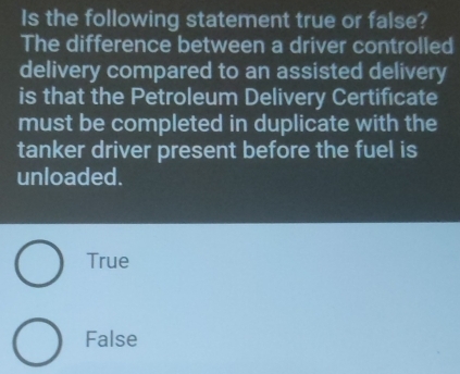 Is the following statement true or false?
The difference between a driver controlled
delivery compared to an assisted delivery
is that the Petroleum Delivery Certificate
must be completed in duplicate with the
tanker driver present before the fuel is
unloaded.
True
False