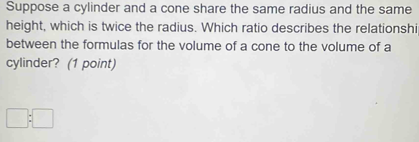 Suppose a cylinder and a cone share the same radius and the same 
height, which is twice the radius. Which ratio describes the relationshi 
between the formulas for the volume of a cone to the volume of a 
cylinder? (1 point)
□ :□