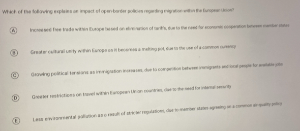 Which of the following explains an impact of open-border policies regarding migration within the European Union?
A Increased free trade within Europe based on elimination of tariffs, due to the need for economic cooperation between memberstates
B Greater cultural unity within Europe as it becomes a melting pot, due to the use of a common currency
C ) Growing political tensions as immigration increases, due to competition between immigrants and local people for available jobs
D Greater restrictions on travel within European Union countries, due to the need for internal security
E Less environmental pollution as a result of stricter regulations, due to member states agreeing on a common air-quality policy