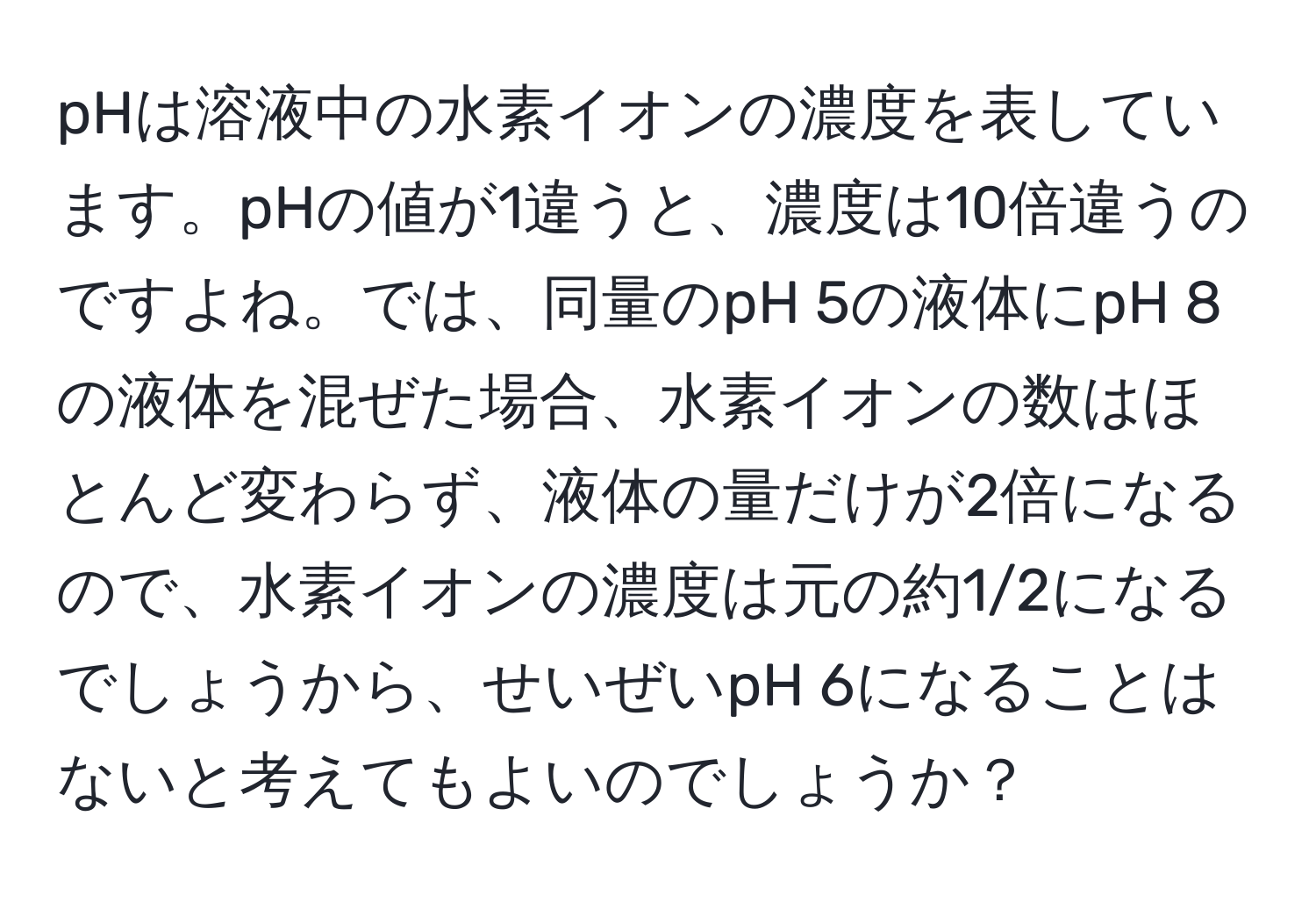 pHは溶液中の水素イオンの濃度を表しています。pHの値が1違うと、濃度は10倍違うのですよね。では、同量のpH 5の液体にpH 8の液体を混ぜた場合、水素イオンの数はほとんど変わらず、液体の量だけが2倍になるので、水素イオンの濃度は元の約1/2になるでしょうから、せいぜいpH 6になることはないと考えてもよいのでしょうか？