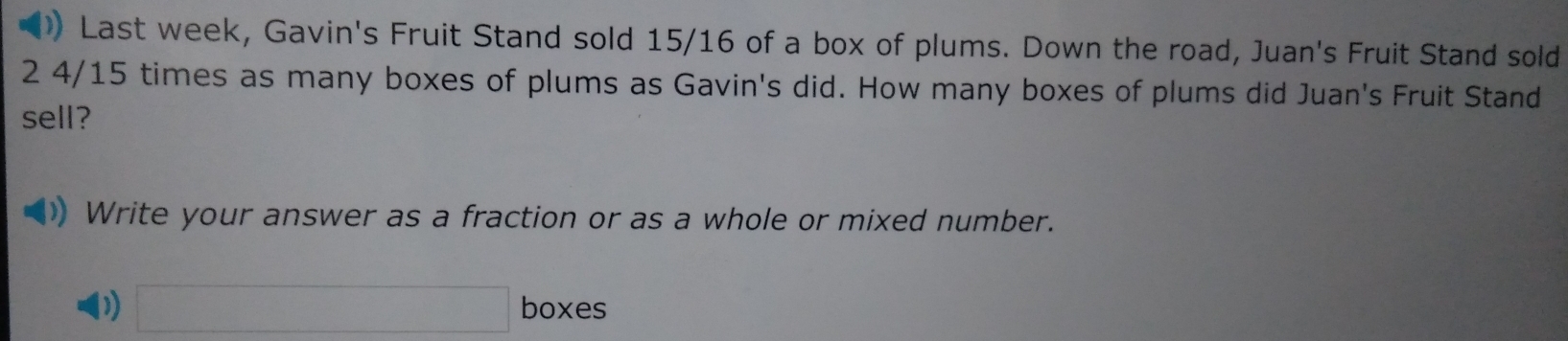 ) Last week, Gavin's Fruit Stand sold 15/16 of a box of plums. Down the road, Juan's Fruit Stand sold
2 4/15 times as many boxes of plums as Gavin's did. How many boxes of plums did Juan's Fruit Stand 
sell? 
Write your answer as a fraction or as a whole or mixed number. 
D) □ boxes