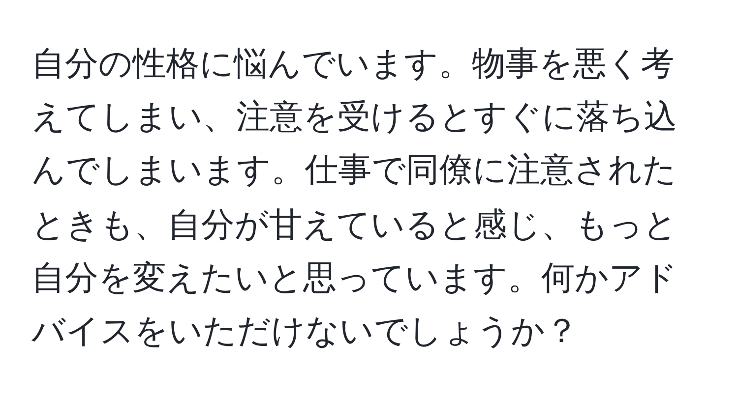 自分の性格に悩んでいます。物事を悪く考えてしまい、注意を受けるとすぐに落ち込んでしまいます。仕事で同僚に注意されたときも、自分が甘えていると感じ、もっと自分を変えたいと思っています。何かアドバイスをいただけないでしょうか？