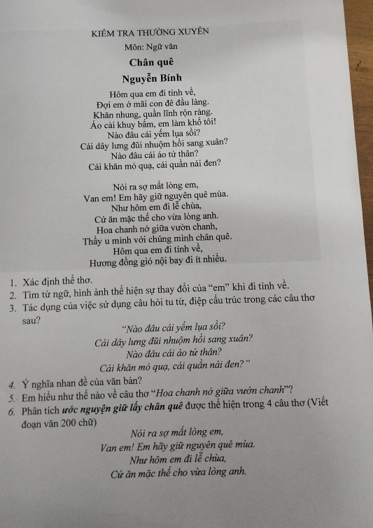 KIÊM TRA THƯỜNG XUYÊN 
Môn: Ngữ văn 
Chân quê 
Nguyễn Bính 
Hôm qua em đi tỉnh về, 
Đợi em ở mãi con đê đầu làng. 
Khăn nhung, quần lĩnh rộn ràng. 
Áo cài khuy bấm, em làm khổ tôi! 
Nào đâu cái yếm lụa sồi? 
Cái dây lưng đũi nhuộm hồi sang xuân? 
Nào đầu cái áo tứ thân? 
Cái khăn mỏ quạ, cái quần nái đen? 
Nói ra sợ mất lòng em, 
Van em! Em hãy giữ nguyên quê mùa. 
Như hôm em đi lễ chùa, 
Cứ ăn mặc thể cho vừa lòng anh. 
Hoa chanh nở giữa vườn chanh, 
Thầy u mình với chúng mình chân quê. 
Hôm qua em đi tỉnh về, 
Hương đồng gió nội bay đi ít nhiều. 
1. Xác định thể thơ. 
2. Tìm từ ngữ, hình ảnh thể hiện sự thay đổi của “em” khi đi tinh về. 
3. Tác dụng của việc sử dụng câu hỏi tu từ, điệp cấu trúc trong các câu thơ 
sau? 
'Nào đâu cái yếm lụa sồi? 
Cái dây lưng đũi nhuộm hồi sang xuân? 
Nào đầu cái áo tứ thân? 
Cái khăn mỏ quạ, cái quần nái đen? '' 
4. Ý nghĩa nhan đề của văn bản? 
5.- Em hiểu như thế nào về câu thơ “Hoa chanh nở giữa vườn chanh”? 
6. Phân tích ước nguyện giữ lấy chân quê được thể hiện trong 4 câu thơ (Viết 
đoạn văn 200 chữ) 
Nói ra sợ mất lòng em, 
Van em! Em hãy giữ nguyên quê mùa. 
Như hôm em đi lễ chùa, 
Cứ ăn mặc thế cho vừa lòng anh.