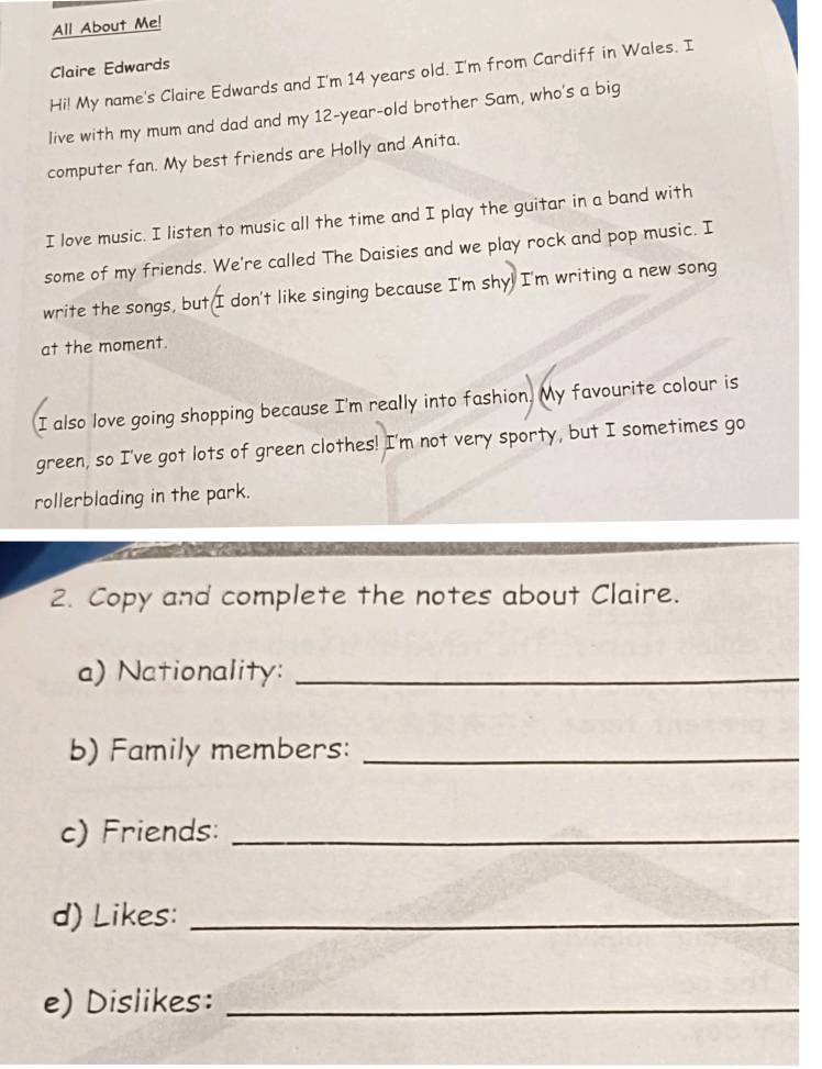 All About Me! 
Claire Edwards 
Hi! My name's Claire Edwards and I'm 14 years old. I'm from Cardiff in Wales. I 
live with my mum and dad and my 12-year -old brother Sam, who's a big 
computer fan. My best friends are Holly and Anita. 
I love music. I listen to music all the time and I play the guitar in a band with 
some of my friends. We're called The Daisies and we play rock and pop music. I 
write the songs, but I don't like singing because I'm shy! I'm writing a new song 
at the moment. 
I also love going shopping because I'm really into fashion. My favourite colour is 
green, so I've got lots of green clothes! I'm not very sporty, but I sometimes go 
rollerblading in the park. 
2. Copy and complete the notes about Claire. 
a) Nationality:_ 
b) Family members:_ 
c) Friends:_ 
d) Likes:_ 
e) Dislikes:_