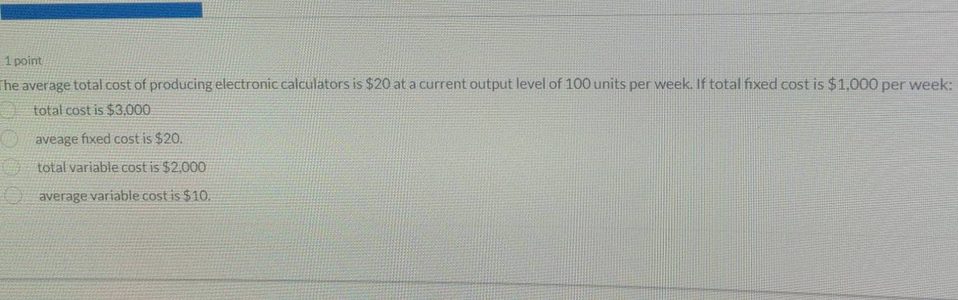 The average total cost of producing electronic calculators is $20 at a current output level of 100 units per week. If total fixed cost is $1,000 per week :
total cost is $3,000
aveage fixed cost is $20.
total variable cost is $2,000
average variable cost is $10.