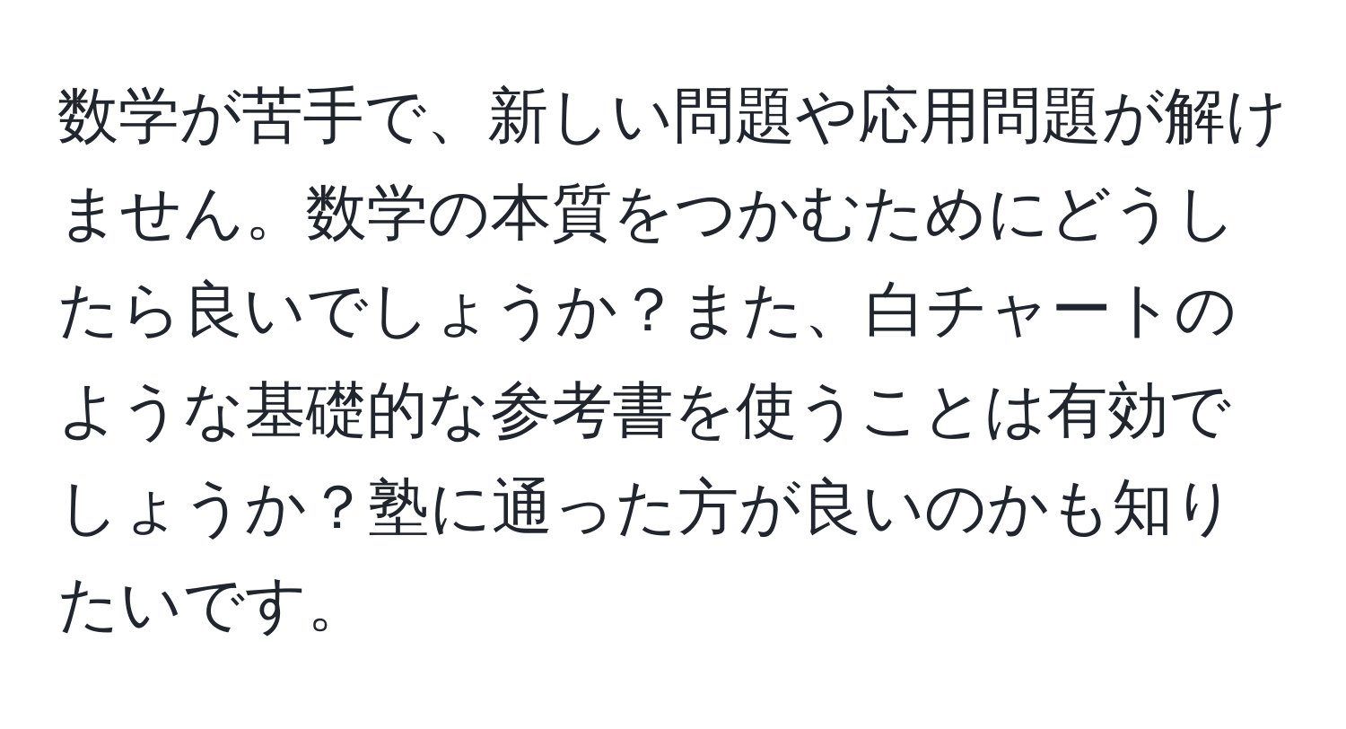 数学が苦手で、新しい問題や応用問題が解けません。数学の本質をつかむためにどうしたら良いでしょうか？また、白チャートのような基礎的な参考書を使うことは有効でしょうか？塾に通った方が良いのかも知りたいです。