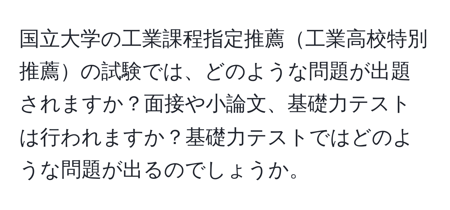 国立大学の工業課程指定推薦工業高校特別推薦の試験では、どのような問題が出題されますか？面接や小論文、基礎力テストは行われますか？基礎力テストではどのような問題が出るのでしょうか。