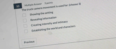 Multiple Answer 3 points
The truck camera movement is used for: (choose 3)
Showing the setting
Revealing information
Creating intensity and intimacy
Establishing the world and characters
Previous