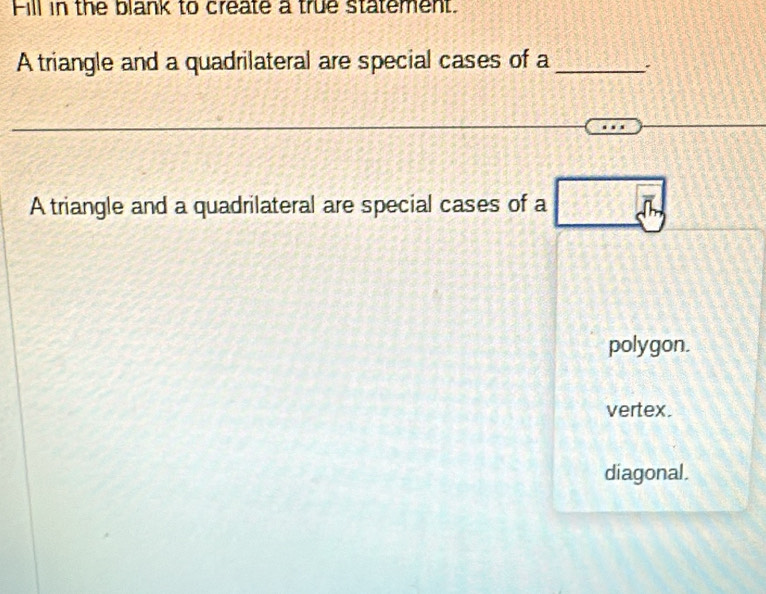 Fill in the blank to create a true statement.
A triangle and a quadrilateral are special cases of a _`
A triangle and a quadrilateral are special cases of a b
polygon.
vertex.
diagonal.