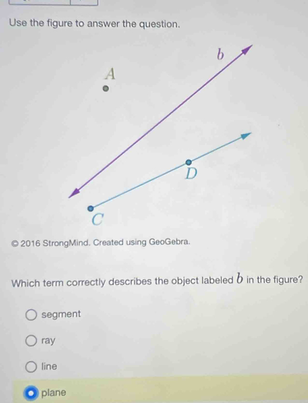 Use the figure to answer the question.
© 2016 StrongMind. Created using GeoGebra.
Which term correctly describes the object labeledδ in the figure?
segment
ray
line
● plane