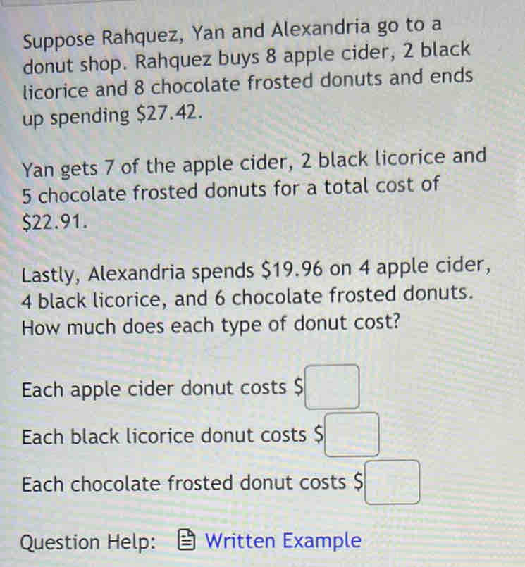 Suppose Rahquez, Yan and Alexandria go to a
donut shop. Rahquez buys 8 apple cider, 2 black
licorice and 8 chocolate frosted donuts and ends
up spending $27.42.
Yan gets 7 of the apple cider, 2 black licorice and
5 chocolate frosted donuts for a total cost of
$22.91.
Lastly, Alexandria spends $19.96 on 4 apple cider,
4 black licorice, and 6 chocolate frosted donuts.
How much does each type of donut cost?
Each apple cider donut costs $□
Each black licorice donut costs $□
Each chocolate frosted donut costs $□
Question Help: Written Example