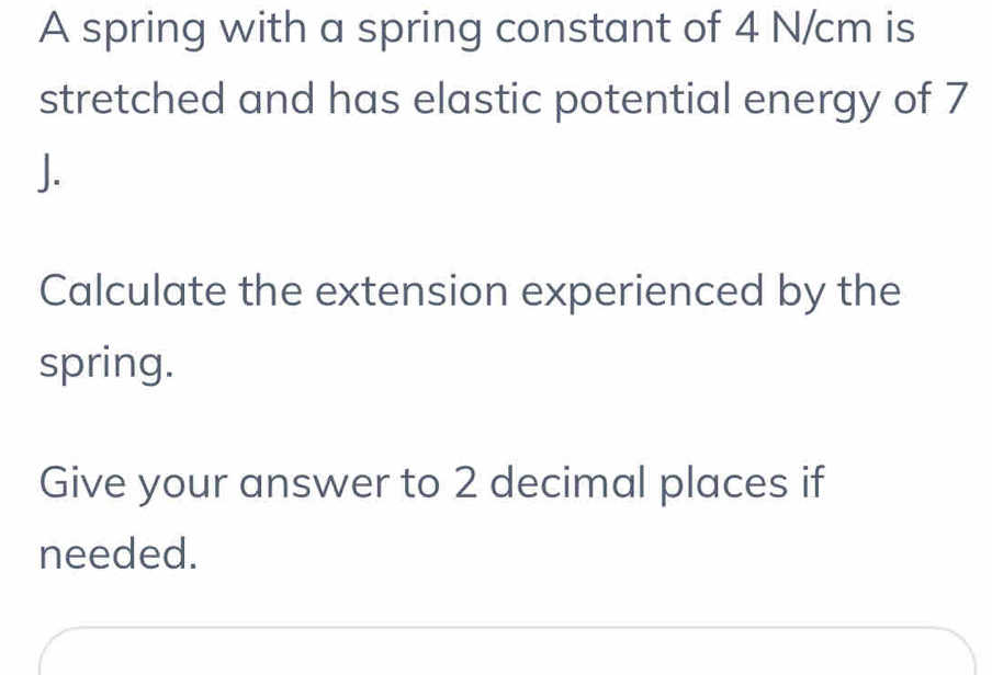 A spring with a spring constant of 4 N/cm is 
stretched and has elastic potential energy of 7
J. 
Calculate the extension experienced by the 
spring. 
Give your answer to 2 decimal places if 
needed.