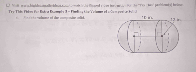 Visit www.bigideasmathvideos.com to watch the flipped video instruction for the 'Try This' problem(s) below. 
Try This Video for Extra Example 5 - Finding the Volume of a Composite Solid 
4. Find the volume of the composite solid.