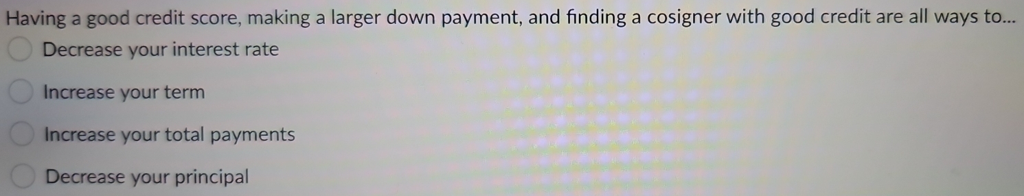 Having a good credit score, making a larger down payment, and finding a cosigner with good credit are all ways to...
Decrease your interest rate
Increase your term
Increase your total payments
Decrease your principal