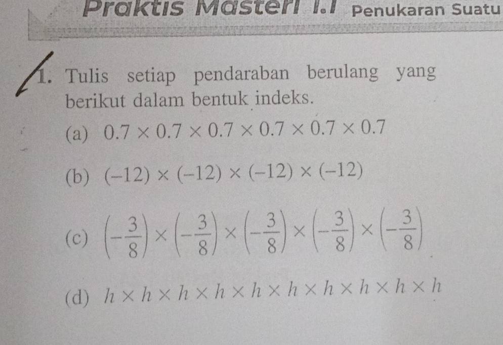 Präktis Mästeri I.1 Penukaran Suatu 
1. Tulis setiap pendaraban berulang yang 
berikut dalam bentuk indeks. 
(a) 0.7* 0.7* 0.7* 0.7* 0.7* 0.7
(b) (-12)* (-12)* (-12)* (-12)
(c) (- 3/8 )* (- 3/8 )* (- 3/8 )* (- 3/8 )* (- 3/8 )
(d) h* h* h* h* h* h* h* h* h* h