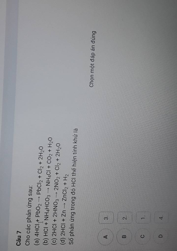 Cho các phản ứng sau:
(a) 4HCl+Pb+PbO_2to PbCl_2+Cl_2+2H_2O
(b) HCl+NH_4HCO_3to NH_4Cl+CO_2+H_2O
(c) 2HCl+2HNO_3to 2NO_2+Cl_2+2H_2O
(d) 2HCl+Znto ZnCl_2+H_2
Số phản ứng trong đó HCI thể hiện tính khử là
Chọn một đáp án đúng
A 3.
B 2.
C 1.
D 4.