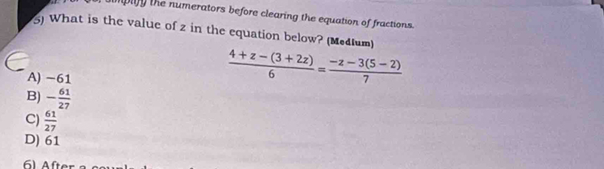 umplify the numerators before clearing the equation of fractions.
5) What is the value of z in the equation below? (Medium)
A) -61
 (4+z-(3+2z))/6 = (-z-3(5-2))/7 
B) - 61/27 
C)  61/27 
D) 61