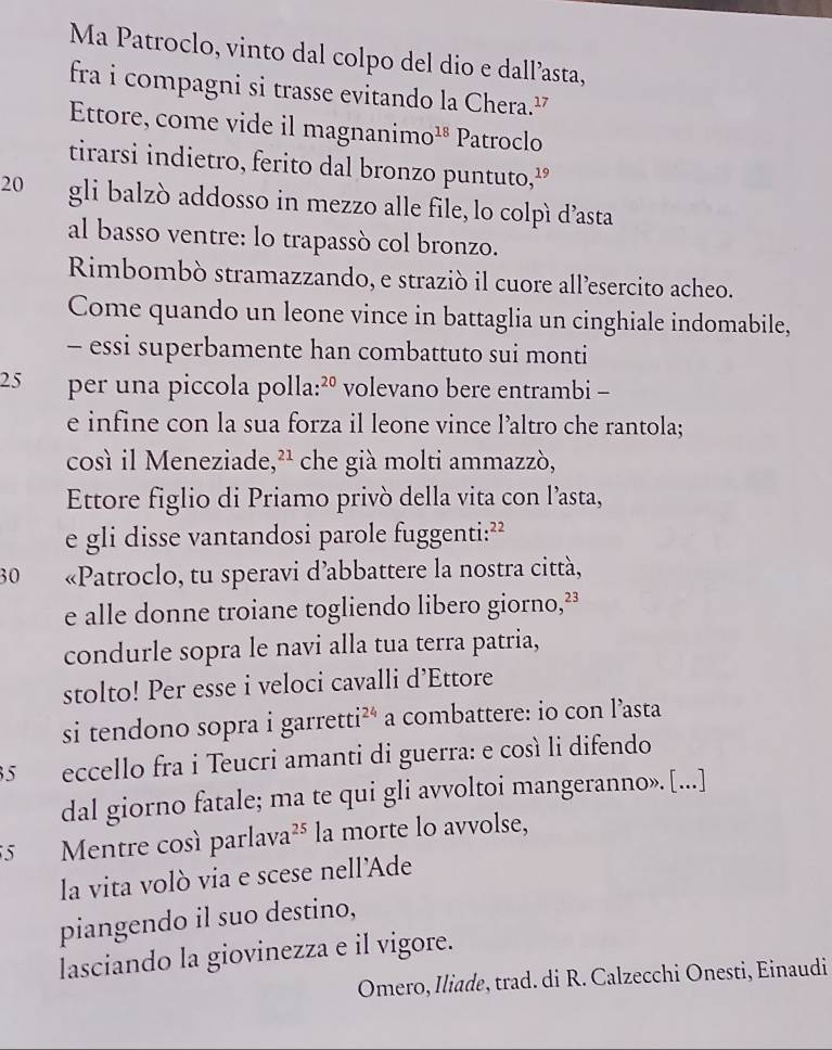 Ma Patroclo, vinto dal colpo del dio e dall’asta, 
fra i compagni si trasse evitando la Chera.² 
Ettore, come vide il magnanime O^(18) Patroclo 
tirarsi indietro, ferito dal bronzo puntuto,¹
20 gli balzò addosso in mezzo alle file, lo colpì d’asta 
al basso ventre: lo trapassò col bronzo. 
Rimbombò stramazzando, e straziò il cuore all’esercito acheo. 
Come quando un leone vince in battaglia un cinghiale indomabile, 
- essi superbamente han combattuto sui monti
25 per una piccola polla: ²º volevano bere entrambi - 
e infine con la sua forza il leone vince l’altro che rantola; 
così il Meneziade, ²² che già molti ammazzò, 
Ettore figlio di Priamo privò della vita con l’asta, 
e gli disse vantandosi parole fuggenti: ²²
30 «Patroclo, tu speravi d’abbattere la nostra città, 
e alle donne troiane togliendo libero giorno, ²³
condurle sopra le navi alla tua terra patria, 
stolto! Per esse i veloci cavalli d’Ettore 
si tendono sopra i garretti 24 a combattere: io con l’asta 
5 eccello fra i Teucri amanti di guerra: e così li difendo 
dal giorno fatale; ma te qui gli avvoltoi mangeranno». [...] 
5 Mentre cosí parlava 25 la morte lo avvolse, 
la vita volò via e scese nell’Ade 
piangendo il suo destino, 
lasciando la giovinezza e il vigore. 
Omero, Iliade, trad. di R. Calzecchi Onesti, Einaudi