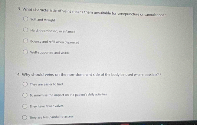 What characteristic of veins makes them unsuitable for venepuncture or cannulation?
Soft and straight
Hard, thrombosed, or inflamed
Bouncy and refill when depressed
Well-supported and visible
4. Why should veins on the non-dominant side of the body be used where possible? *
They are easier to find.
To minimise the impact on the patient's daily activities.
They have fewer valves
They are less painful to access.