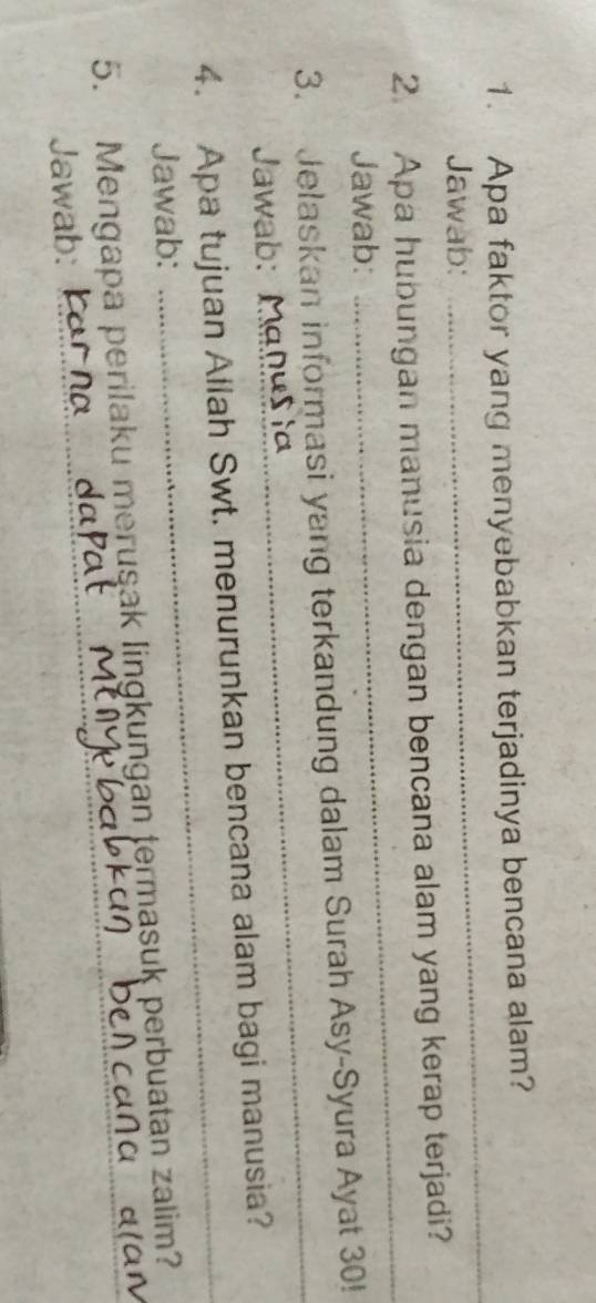 Apa faktor yang menyebabkan terjadinya bencana alam? 
Jawab: 
_ 
2. Apa hubungan manusia dengan bencana alam yang kerap terjadi? 
Jawab: 
_ 
_ 
3. Jelaskan informasi yang terkandung dalam Surah Asy-Syura Ayat 30! 
Jawab: Manušia 
4. Apa tujuan Allah Swt. menurunkan bencana alam bagi manusia? 
Jawab: 
_ 
_ 
5. Mengapa perilaku merusak lingkungan termasuk perbuatan zalim? 
Jawab:_