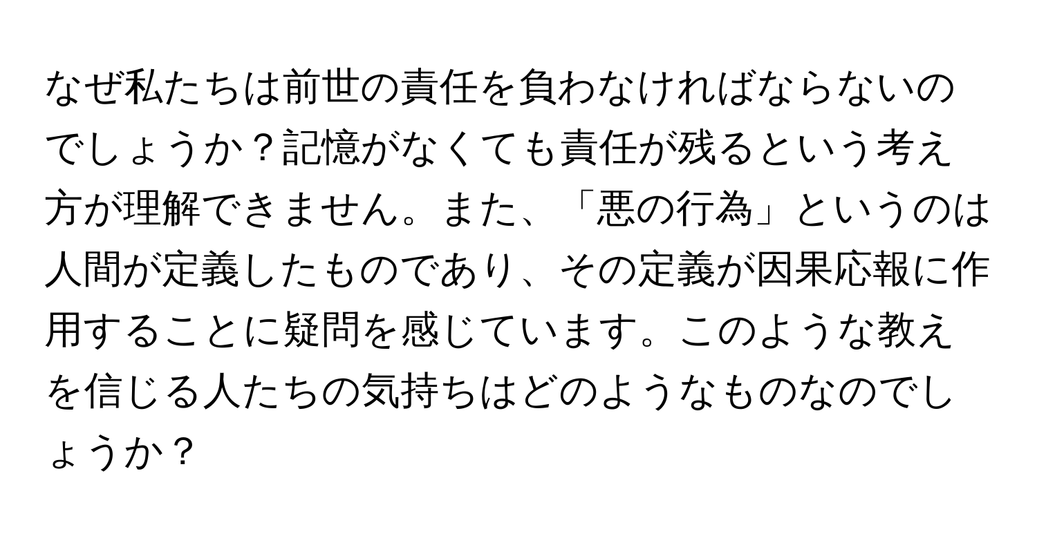 なぜ私たちは前世の責任を負わなければならないのでしょうか？記憶がなくても責任が残るという考え方が理解できません。また、「悪の行為」というのは人間が定義したものであり、その定義が因果応報に作用することに疑問を感じています。このような教えを信じる人たちの気持ちはどのようなものなのでしょうか？