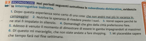 AICONOSCERE Nei periodi seguenti sottolinea le subordinata dichiarative, evidenzia 
le interrogative indirette. 
1. Dopo questa esperienza sono certo di una cosa: che non andrò mai più in vacanza in 
campeggio! 2. Nutriva la speranza di rivedere presto i suoi. 3. Vorrei sapere perché te 
ne stai h impalato in silenzio. 4. Domandagli che giro della città preferiscono fare. 
5. Adesso è venuto il momento di dimostrare di essere in gamba impegnandoti al massimo! 
6. Di questo mi meraviglio, che non siate andate a fare shopping. 7. Mi piacerebbe sapere 
che tempo farà nel fine settimana.