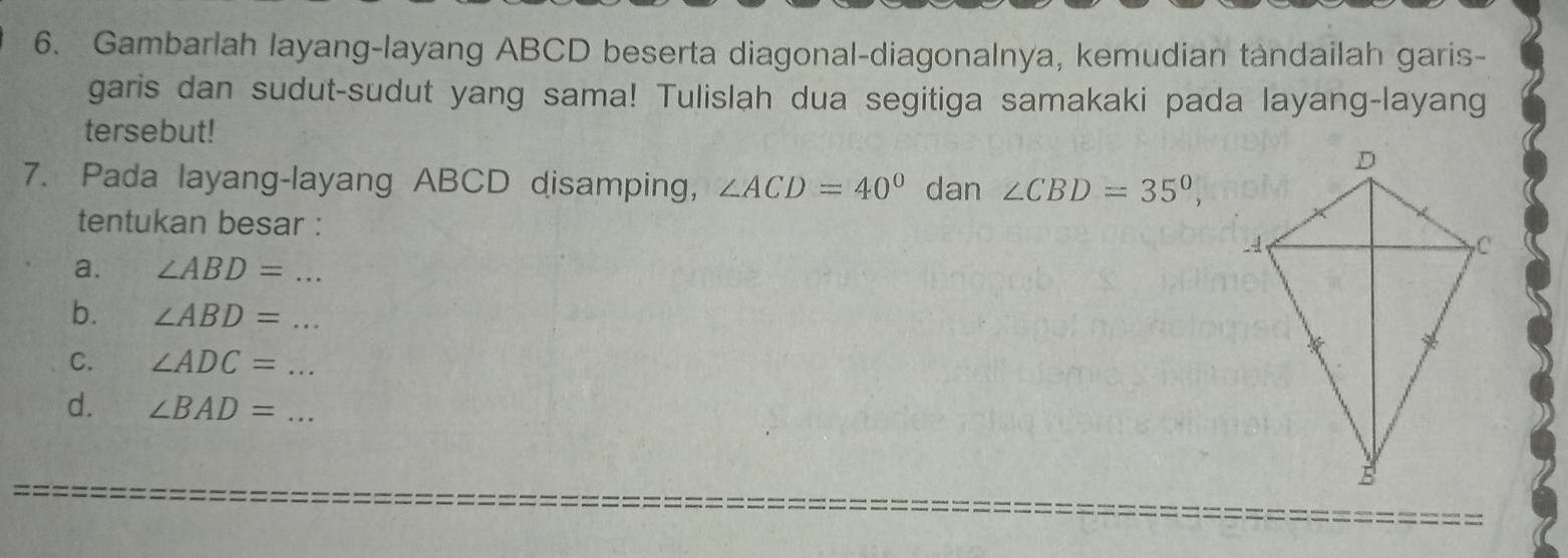 Gambarlah layang-layang ABCD beserta diagonal-diagonalnya, kemudian tandailah garis- 
garis dan sudut-sudut yang sama! Tulislah dua segitiga samakaki pada layang-layang 
tersebut! 
7. Pada layang-layang ABCD disamping, ∠ ACD=40° dan ∠ CBD=35°, 
tentukan besar : 
a. ∠ ABD= _ 
b. ∠ ABD= _ 
C. ∠ ADC= _ 
d. ∠ BAD= _