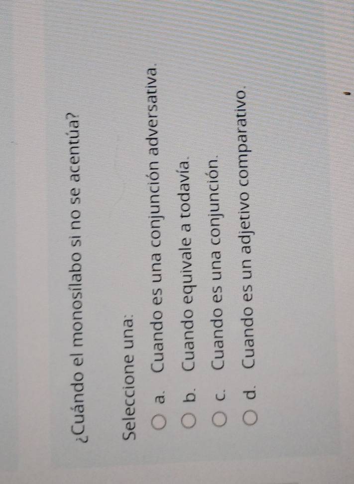 ¿Cuándo el monosílabo si no se acentúa?
Seleccione una:
a. Cuando es una conjunción adversativa.
b. Cuando equivale a todavía.
c. Cuando es una conjunción.
d. Cuando es un adjetivo comparativo.