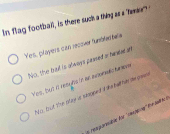 In flag football, is there such a thing as a "fumble"?
Yes, players can recover fumbled balls
No, the ball is always passed or handed of
Yes, but it results in an automatic turnover
No, but the play is stopped if the ball hits the groun
s resonsible for 'snappin" the ba to .