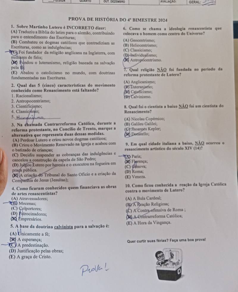 OUT. DEZEMBRO AVALIAÇãO GERAL:
pROVA DE HISTÓRIA DO 4° BIMESTRE 2024
1. Sobre Martinho Lutero é INCORRETO dizer: 6. Como se chama a ideologia renascentista que
(A) Traduziu a Bíblia do latim para o alemão, contribuindo colocava o homem como centro do Universo?
para o entendimento das Escrituras; (A) Geocentrismo;
(B) Combateu os dogmas católicos que contradiziam as (B) Heliocentrismo;
Escrituras, como as indulgências; (C) Classicismo;
(C) Foi fundador da religião anglicana na Inglaterra, com (D) Individualismo;
milhares de fiéis; 3) Antropocentrismo.
0 Fundou o luteranismo, religião baseada na salvação
pela 7. Qual religião NÃQ foi fundada no período da
(E) Abalou o catolicismo no mundo, com doutrinas
fundamentadas nas Escrituras. reforma protestante de Lutero?
(A) Anglicanismo;
2. Qual das 5 (cinco) características do movimento (B) Luteranismo;
conhecido como Renascimento está faltando? (2) Catelicismo;
1. Racionalismo; (D) Calvinismo.
2. Antropocentrismo;
3. Cientificjsmo; 8. Qual foi o cientista a baixo NÃQ foi um cientista do
4. Classicismo; Renascimento?
5._
(A) Nicolau Copérnico;
3. Na chamada Contrarreforma Católica, durante a (B) Galileu Galilei;
reforma protestante, no Concílio de Trento, marque a (C) Jhoannés Kepler;
alternativa que representa duas dessas medidas. Donatello;
(A) Perdoar Lutero e criou novos dogmas católicos;
(B) Criou o Movimento Renovado na Igreja e acabou com 9. Em qual cidade italiana a baixo, ΝÃQ ocorreu o
o batizado de crianças; renascimento artístico do século XIV (14)?
(C) Decidiu suspender as cobranças das indulgências e A) Paris;
cancelou a construção da capela de São Pedro; (R) Fierença;
(D) Julgou Lutero por heresia e o executou na fogueira em (C) Øenova;
praça pública. (D) Roma;
8) A criação do Tribunal do Santo Ofício e a criação da
Companhia de Jesus (Jesuitas); (E) Veneza.
4. Como ficaram conhecidos quem financiava as obras 10. Como ficou conhecida a reação da Igreja Católica
de artes renascentistas? contra o movimento de Lutero?
(A) Atravessadores; (A) A Bula Cardeal;
B) Mecenas; (B) A Reação Religiosa;
(C) Colportores;
(D) Patrocinadores; (C) A Contra ofensiva de Roma ;
(B) Empresários. 1) A Contrarreforma Católica;
5. A base da doutrina calvinista para a salvação é: (E) A Hora da Vingança.
(A) Unicamente a fé;
(B) A esperança;
Quer curtir suas férias? Faça uma boa proval
(C A predestinação.
(D) Justificação pelas obras;
(E) A graça de Cristo.