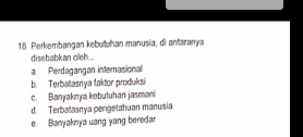 Perkembangan kebutuhan manusia, di antaranya
disebabkan oleh...
a. Perdagangan internasional
b. Terbatasnya faktor produksi
c. Banyaknya kebutuhan jasmani
d. Terbatasnya pengetahuan manusia
e. Banyaknya uang yang beredar