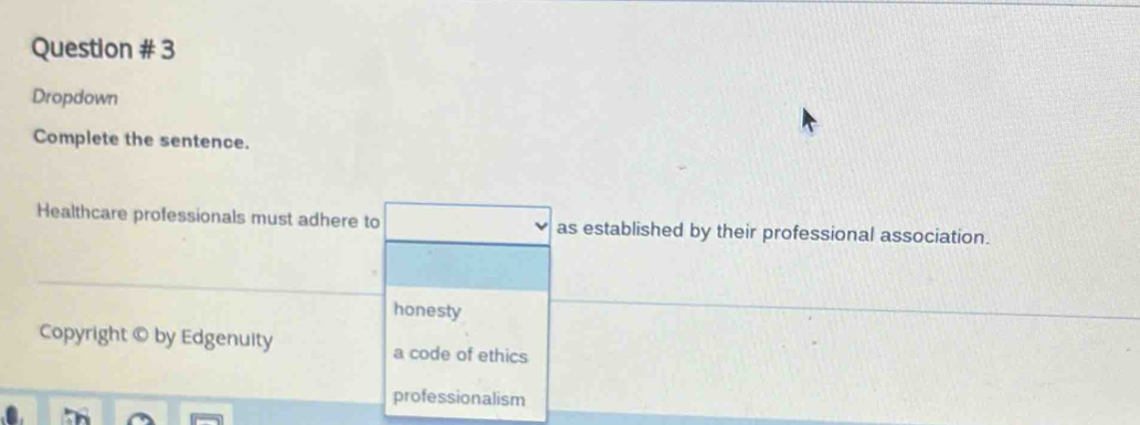 Question # 3
Dropdown
Complete the sentence.
Healthcare professionals must adhere to as established by their professional association.
honesty
Copyright © by Edgenuity a code of ethics
professionalism